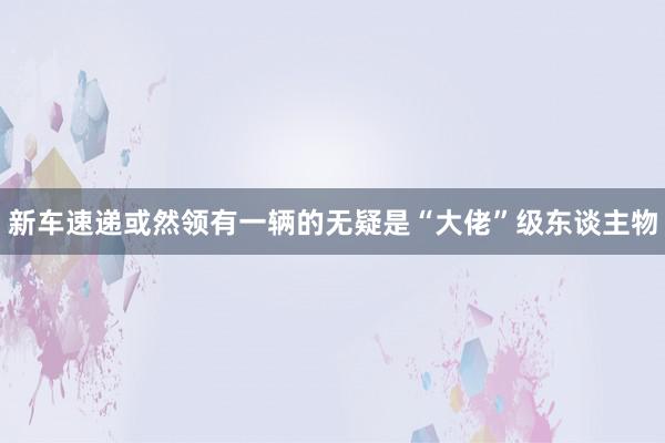 新车速递或然领有一辆的无疑是“大佬”级东谈主物