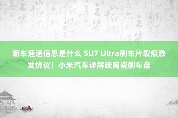 新车速递信息是什么 SU7 Ultra刹车片裂痕激发烧议！小米汽车详解碳陶瓷刹车盘