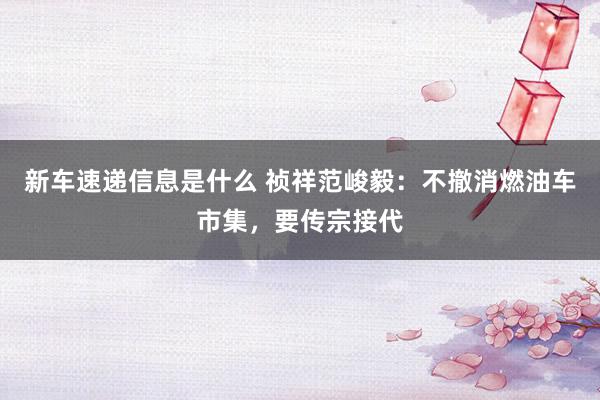 新车速递信息是什么 祯祥范峻毅：不撤消燃油车市集，要传宗接代