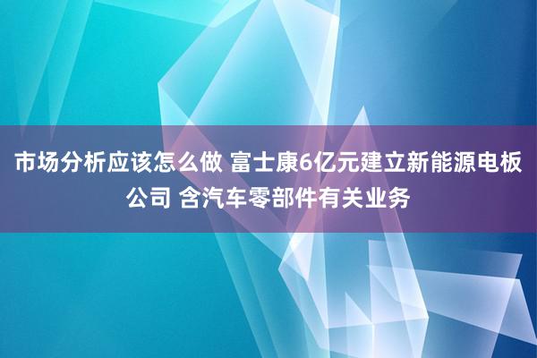 市场分析应该怎么做 富士康6亿元建立新能源电板公司 含汽车零部件有关业务