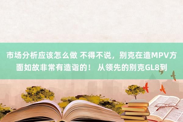 市场分析应该怎么做 不得不说，别克在造MPV方面如故非常有造诣的！ 从领先的别克GL8到