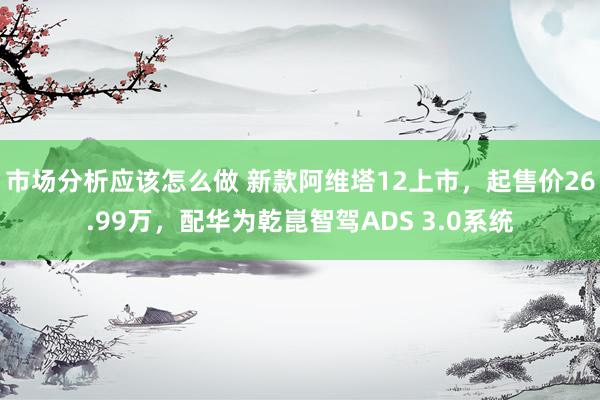 市场分析应该怎么做 新款阿维塔12上市，起售价26.99万，配华为乾崑智驾ADS 3.0系统