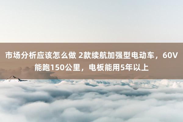 市场分析应该怎么做 2款续航加强型电动车，60V能跑150公里，电板能用5年以上