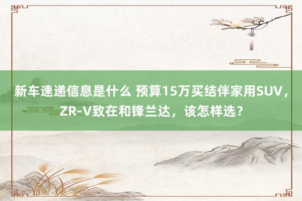 新车速递信息是什么 预算15万买结伴家用SUV，ZR-V致在和锋兰达，该怎样选？