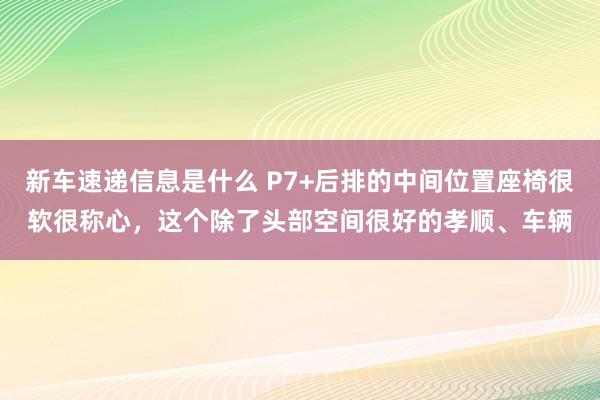 新车速递信息是什么 P7+后排的中间位置座椅很软很称心，这个除了头部空间很好的孝顺、车辆