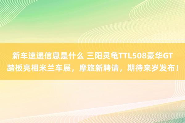 新车速递信息是什么 三阳灵龟TTL508豪华GT踏板亮相米兰车展，摩旅新聘请，期待来岁发布！