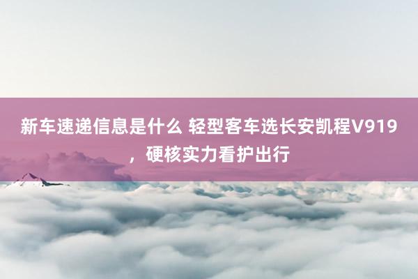 新车速递信息是什么 轻型客车选长安凯程V919，硬核实力看护出行