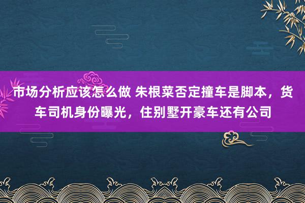 市场分析应该怎么做 朱根菜否定撞车是脚本，货车司机身份曝光，住别墅开豪车还有公司