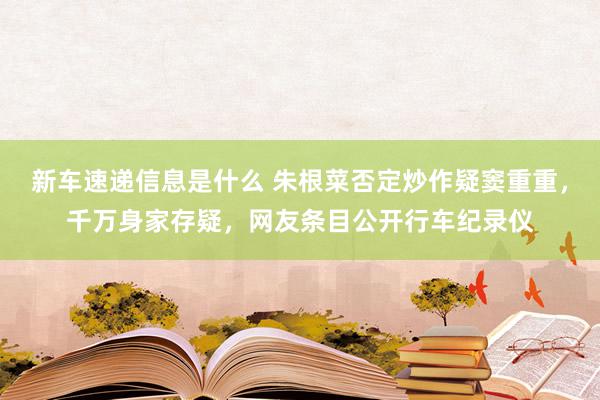 新车速递信息是什么 朱根菜否定炒作疑窦重重，千万身家存疑，网友条目公开行车纪录仪