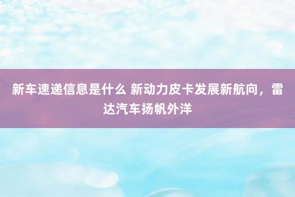 新车速递信息是什么 新动力皮卡发展新航向，雷达汽车扬帆外洋