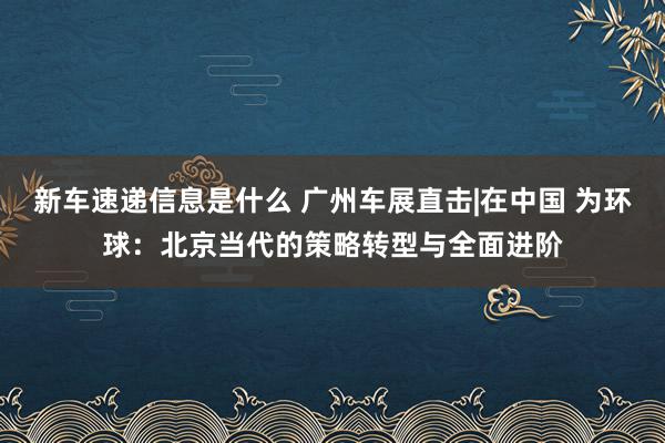 新车速递信息是什么 广州车展直击|在中国 为环球：北京当代的策略转型与全面进阶