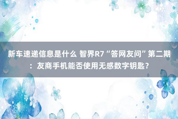 新车速递信息是什么 智界R7“答网友问”第二期：友商手机能否使用无感数字钥匙？