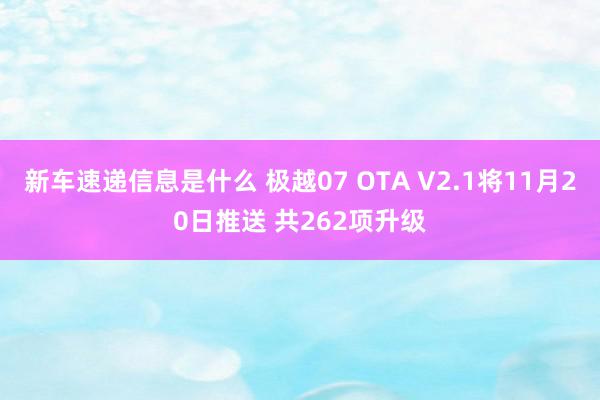 新车速递信息是什么 极越07 OTA V2.1将11月20日推送 共262项升级