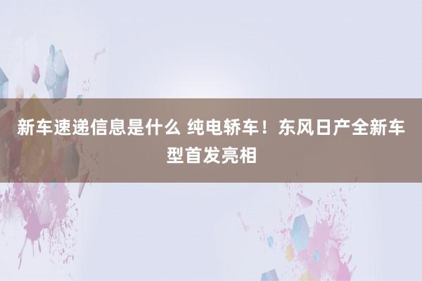 新车速递信息是什么 纯电轿车！东风日产全新车型首发亮相