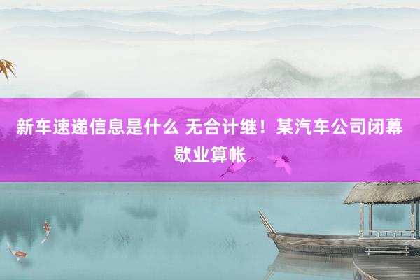 新车速递信息是什么 无合计继！某汽车公司闭幕歇业算帐