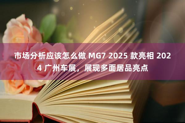 市场分析应该怎么做 MG7 2025 款亮相 2024 广州车展，展现多面居品亮点