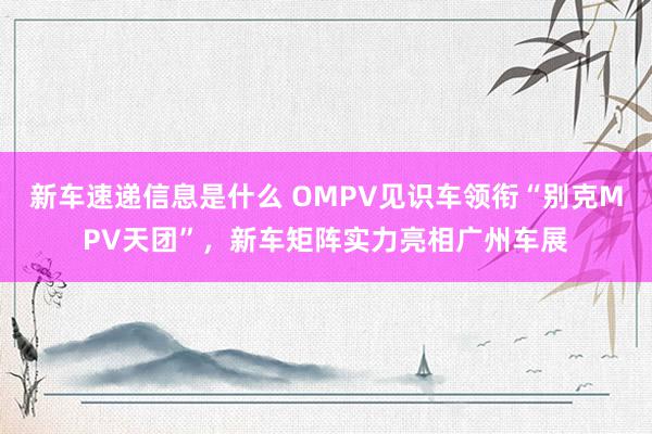 新车速递信息是什么 OMPV见识车领衔“别克MPV天团”，新车矩阵实力亮相广州车展