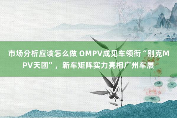 市场分析应该怎么做 OMPV成见车领衔“别克MPV天团”，新车矩阵实力亮相广州车展