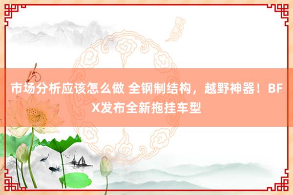 市场分析应该怎么做 全钢制结构，越野神器！BFX发布全新拖挂车型