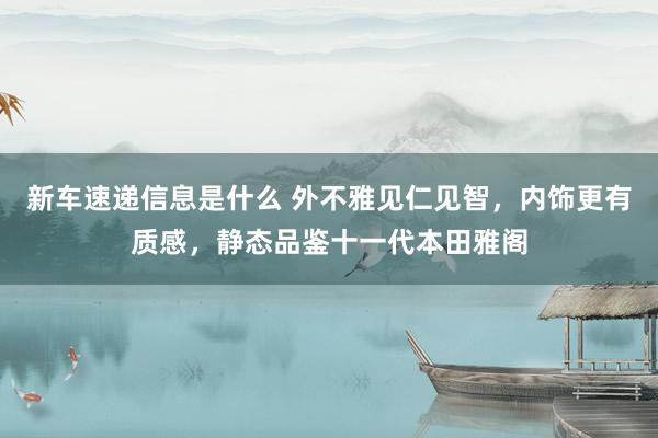 新车速递信息是什么 外不雅见仁见智，内饰更有质感，静态品鉴十一代本田雅阁