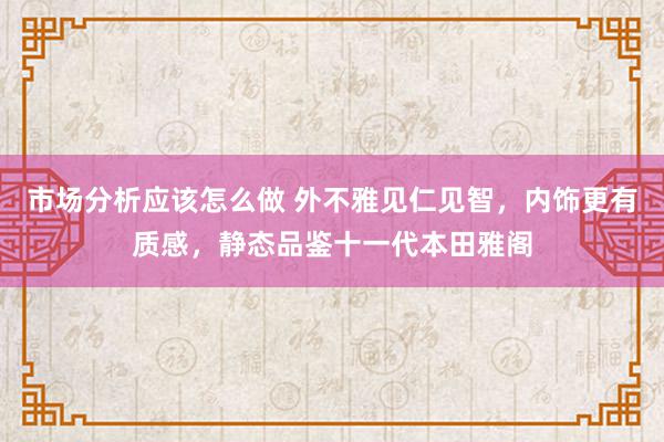 市场分析应该怎么做 外不雅见仁见智，内饰更有质感，静态品鉴十一代本田雅阁