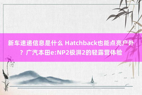 新车速递信息是什么 Hatchback也能点亮户外？广汽本田e:NP2极湃2的轻露营体验