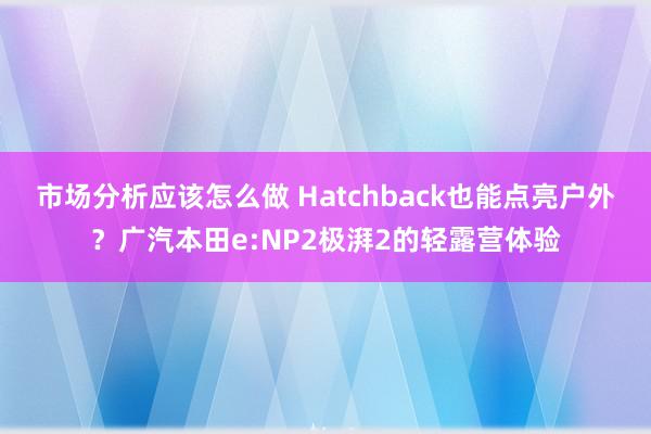 市场分析应该怎么做 Hatchback也能点亮户外？广汽本田e:NP2极湃2的轻露营体验