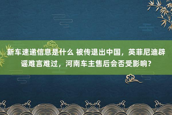 新车速递信息是什么 被传退出中国，英菲尼迪辟谣难言难过，河南车主售后会否受影响？