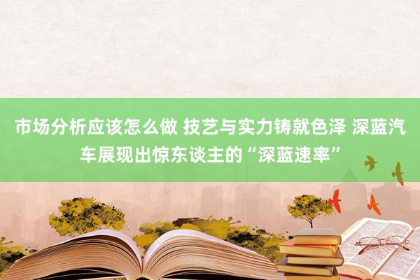 市场分析应该怎么做 技艺与实力铸就色泽 深蓝汽车展现出惊东谈主的“深蓝速率”