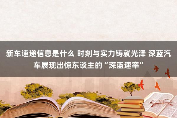 新车速递信息是什么 时刻与实力铸就光泽 深蓝汽车展现出惊东谈主的“深蓝速率”