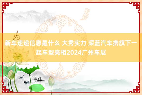 新车速递信息是什么 大秀实力 深蓝汽车携旗下一起车型亮相2024广州车展