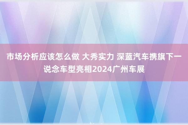 市场分析应该怎么做 大秀实力 深蓝汽车携旗下一说念车型亮相2024广州车展