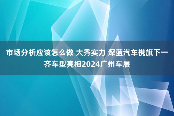 市场分析应该怎么做 大秀实力 深蓝汽车携旗下一齐车型亮相2024广州车展