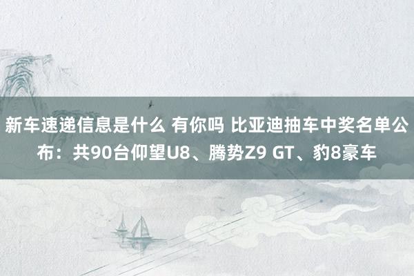 新车速递信息是什么 有你吗 比亚迪抽车中奖名单公布：共90台仰望U8、腾势Z9 GT、豹8豪车