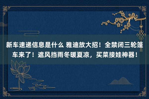 新车速递信息是什么 雅迪放大招！全禁闭三轮篷车来了！遮风挡雨冬暖夏凉，买菜接娃神器！