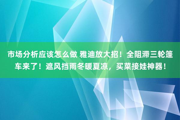 市场分析应该怎么做 雅迪放大招！全阻滞三轮篷车来了！遮风挡雨冬暖夏凉，买菜接娃神器！