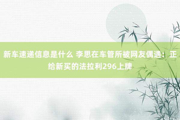 新车速递信息是什么 李思在车管所被网友偶遇：正给新买的法拉利296上牌