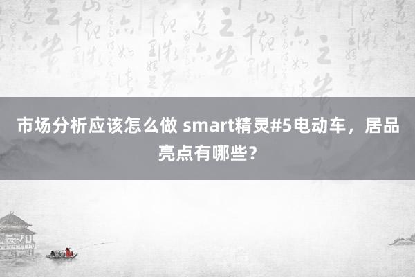 市场分析应该怎么做 smart精灵#5电动车，居品亮点有哪些？