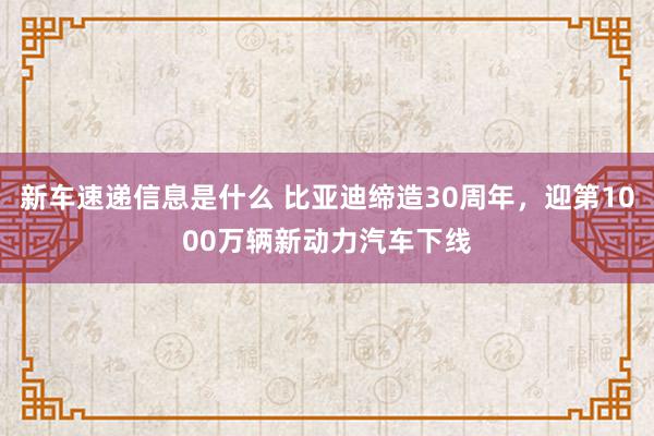 新车速递信息是什么 比亚迪缔造30周年，迎第1000万辆新动力汽车下线