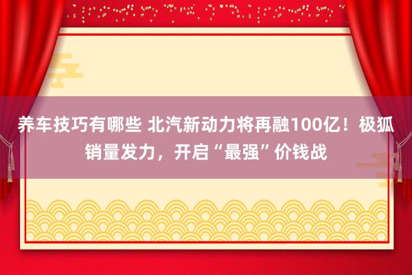 养车技巧有哪些 北汽新动力将再融100亿！极狐销量发力，开启“最强”价钱战