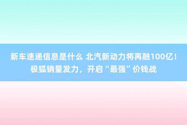 新车速递信息是什么 北汽新动力将再融100亿！极狐销量发力，开启“最强”价钱战