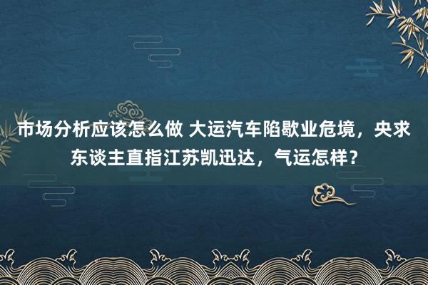 市场分析应该怎么做 大运汽车陷歇业危境，央求东谈主直指江苏凯迅达，气运怎样？