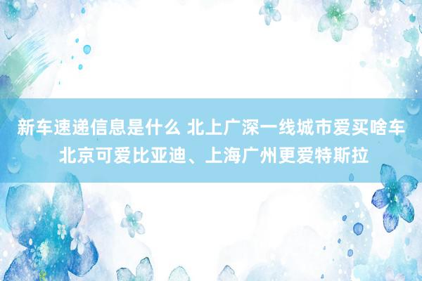 新车速递信息是什么 北上广深一线城市爱买啥车 北京可爱比亚迪、上海广州更爱特斯拉