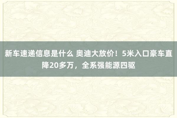 新车速递信息是什么 奥迪大放价！5米入口豪车直降20多万，全系强能源四驱