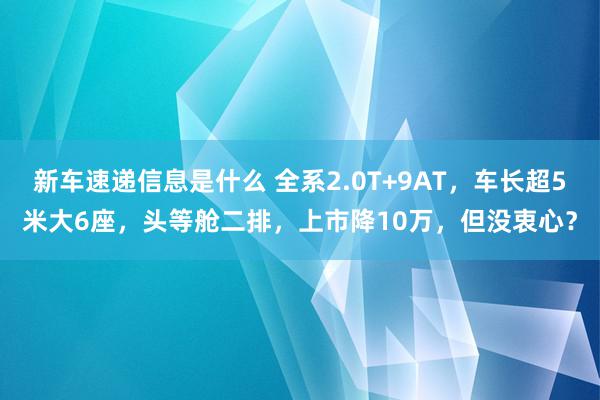 新车速递信息是什么 全系2.0T+9AT，车长超5米大6座，头等舱二排，上市降10万，但没衷心？