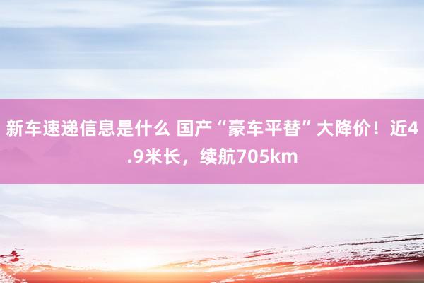 新车速递信息是什么 国产“豪车平替”大降价！近4.9米长，续航705km