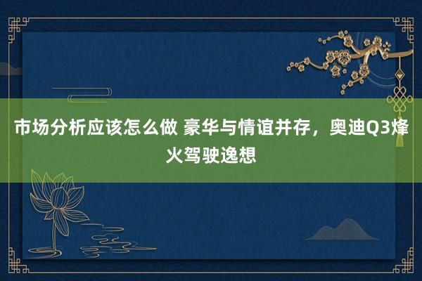 市场分析应该怎么做 豪华与情谊并存，奥迪Q3烽火驾驶逸想