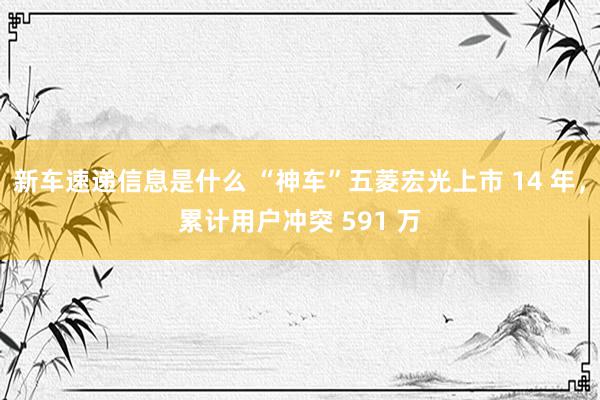 新车速递信息是什么 “神车”五菱宏光上市 14 年，累计用户冲突 591 万