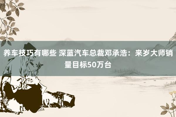 养车技巧有哪些 深蓝汽车总裁邓承浩：来岁大师销量目标50万台