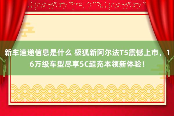 新车速递信息是什么 极狐新阿尔法T5震憾上市，16万级车型尽享5C超充本领新体验！